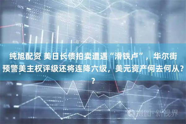 纯旭配资 美日长债拍卖遭遇“滑铁卢”,华尔街预警美主权评级还将连降六级,美元资产何去何从?