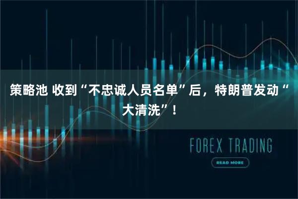 策略池 收到“不忠诚人员名单”后,特朗普发动“大清洗”!