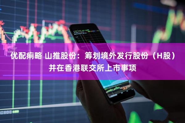 优配痢略 山推股份：筹划境外发行股份（H股）并在香港联交所上市事项