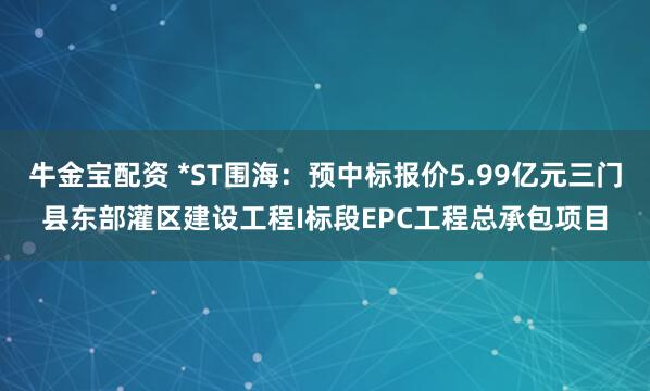 牛金宝配资 *ST围海：预中标报价5.99亿元三门县东部灌区建设工程I标段EPC工程总承包项目