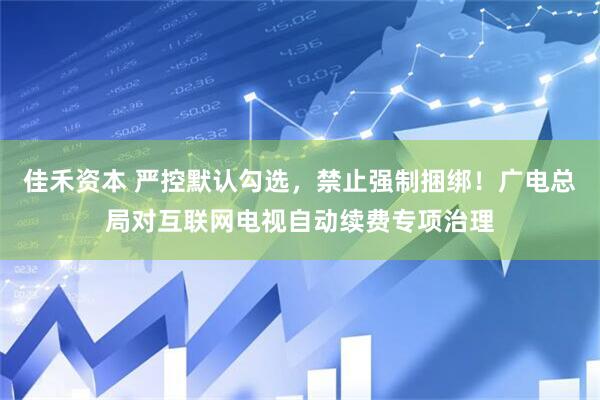 佳禾资本 严控默认勾选,禁止强制捆绑!广电总局对互联网电视自动续费专项治理