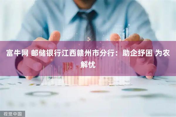 富牛网 邮储银行江西赣州市分行:助企纾困 为农解忧