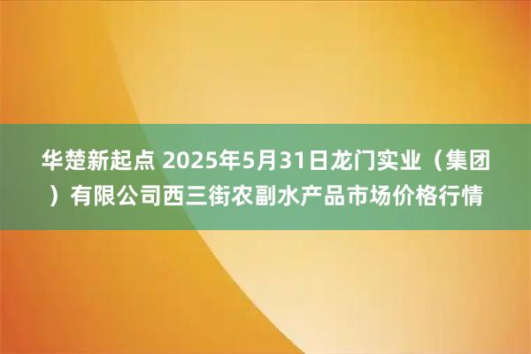 华楚新起点 2025年5月31日龙门实业(集团)有限公司西三街农副水产品市场价格行情