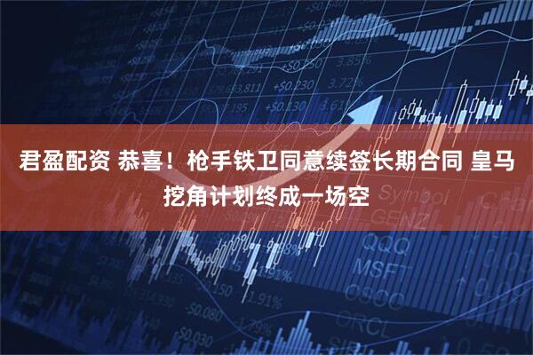 君盈配资 恭喜!枪手铁卫同意续签长期合同 皇马挖角计划终成一场空