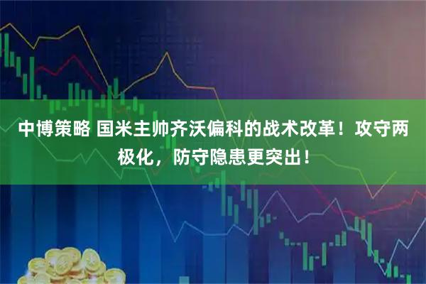中博策略 国米主帅齐沃偏科的战术改革!攻守两极化,防守隐患更突出!