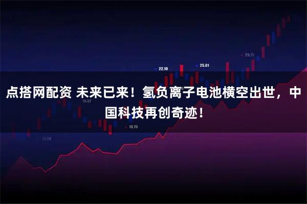 点搭网配资 未来已来!氢负离子电池横空出世,中国科技再创奇迹!