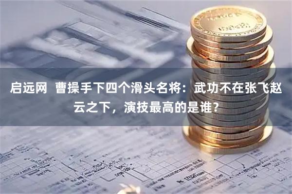 启远网  曹操手下四个滑头名将:武功不在张飞赵云之下,演技最高的是谁?