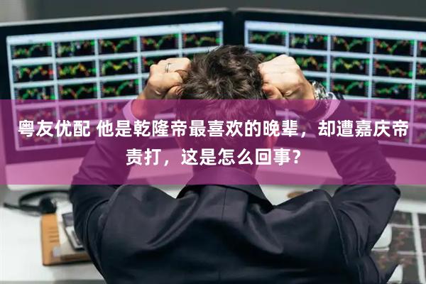 粤友优配 他是乾隆帝最喜欢的晚辈,却遭嘉庆帝责打,这是怎么回事?