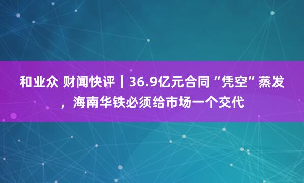 和业众 财闻快评|36.9亿元合同“凭空”蒸发,海南华铁必须给市场一个交代