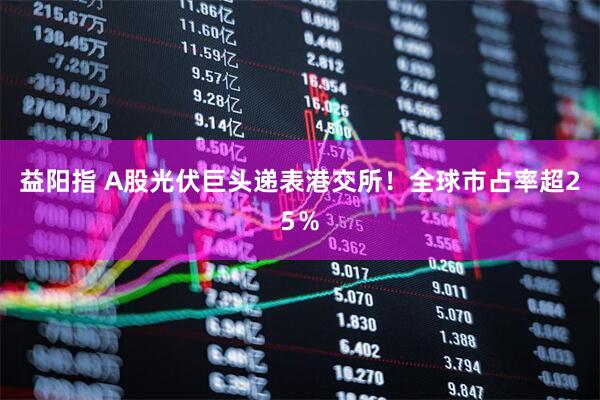益阳指 A股光伏巨头递表港交所!全球市占率超25%