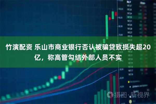 竹演配资 乐山市商业银行否认被骗贷致损失超20亿,称高管勾结外部人员不实