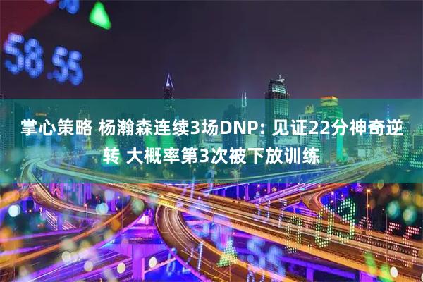 掌心策略 杨瀚森连续3场DNP: 见证22分神奇逆转 大概率第3次被下放训练