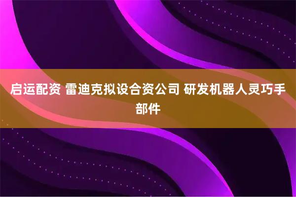 启运配资 雷迪克拟设合资公司 研发机器人灵巧手部件
