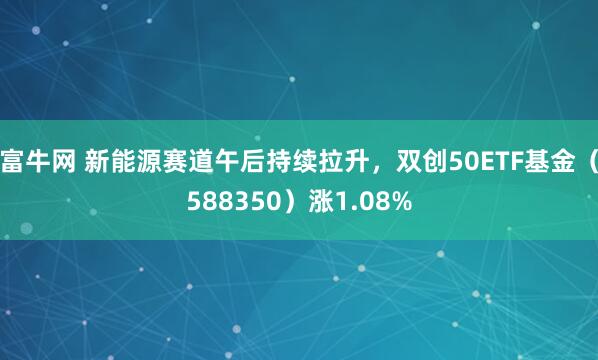 富牛网 新能源赛道午后持续拉升，双创50ETF基金（588350）涨1.08%