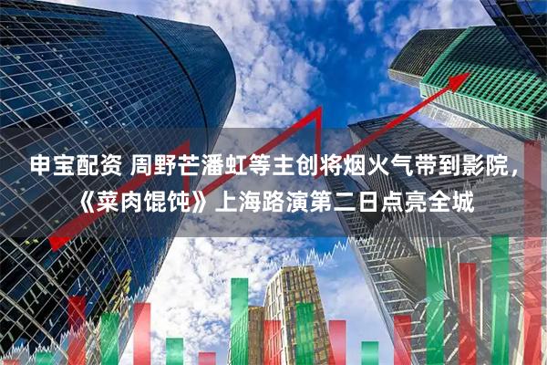 申宝配资 周野芒潘虹等主创将烟火气带到影院，《菜肉馄饨》上海路演第二日点亮全城