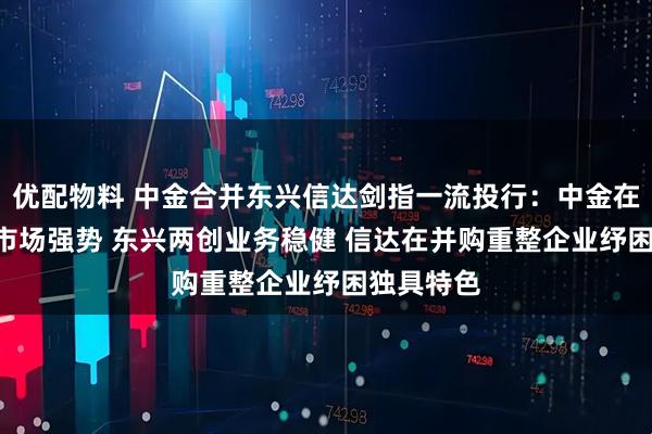 优配物料 中金合并东兴信达剑指一流投行：中金在港股IPO市场强势 东兴两创业务稳健 信达在并购重整企业纾困独具特色