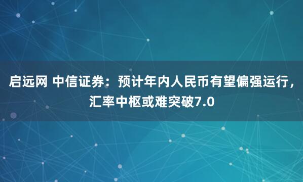 启远网 中信证券：预计年内人民币有望偏强运行，汇率中枢或难突破7.0