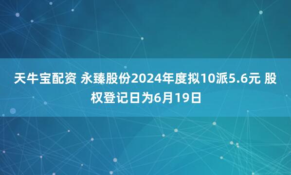 天牛宝配资 永臻股份2024年度拟10派5.6元 股权登记日为6月19日