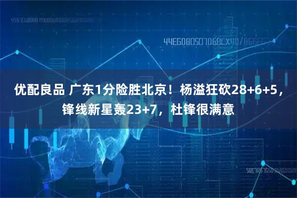 优配良品 广东1分险胜北京！杨溢狂砍28+6+5，锋线新星轰23+7，杜锋很满意