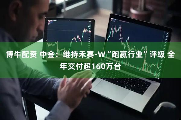 博牛配资 中金:维持禾赛-W“跑赢行业”评级 全年交付超160万台