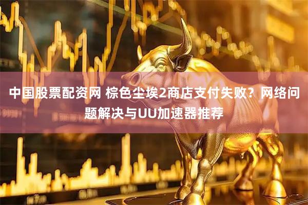 中国股票配资网 棕色尘埃2商店支付失败？网络问题解决与UU加速器推荐