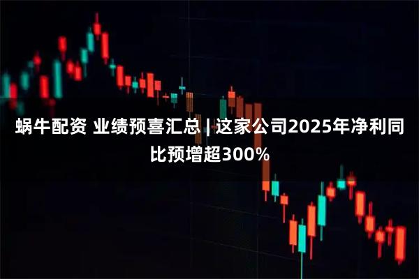 蜗牛配资 业绩预喜汇总 | 这家公司2025年净利同比预增超300%