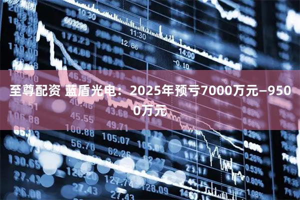 至尊配资 蓝盾光电：2025年预亏7000万元—9500万元