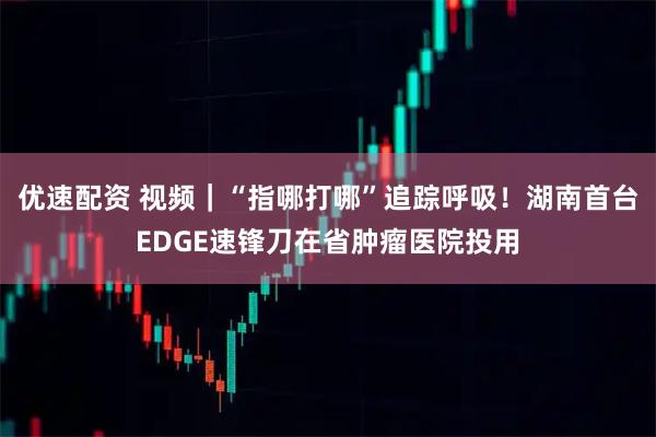 优速配资 视频|“指哪打哪”追踪呼吸!湖南首台EDGE速锋刀在省肿瘤医院投用