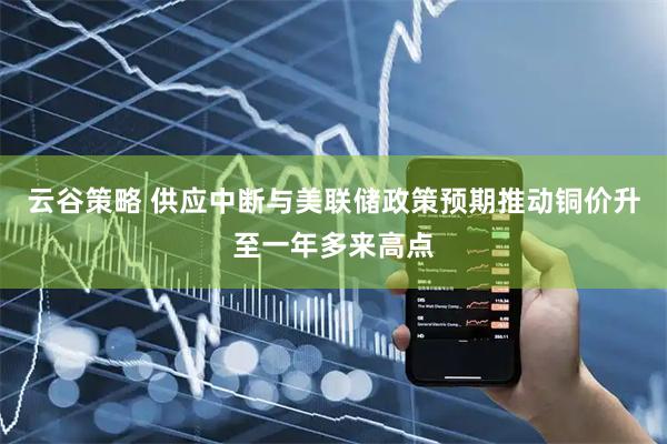 云谷策略 供应中断与美联储政策预期推动铜价升至一年多来高点